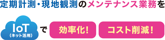 定期計測・現地観測のメンテナンス業務をIoT（ネット活用）で効率化！コスト削減！